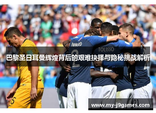 巴黎圣日耳曼辉煌背后的艰难抉择与隐秘挑战解析 巴黎圣日耳曼辉煌背后的艰难抉择与隐秘挑战解析