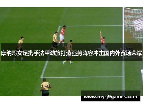 摩纳哥女足携手法甲劲旅打造强势阵容冲击国内外赛场荣耀 摩纳哥女足携手法甲劲旅打造强势阵容冲击国内外赛场荣耀