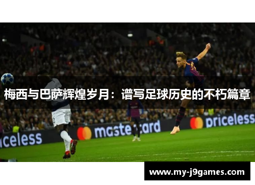 梅西与巴萨辉煌岁月:谱写足球历史的不朽篇章 梅西与巴萨辉煌岁月:谱写足球历史的不朽篇章