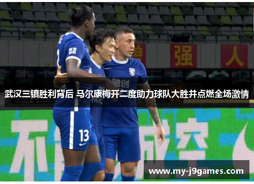 武汉三镇胜利背后 马尔康梅开二度助力球队大胜并点燃全场激情 武汉三镇胜利背后 马尔康梅开二度助力球队大胜并点燃全场激情