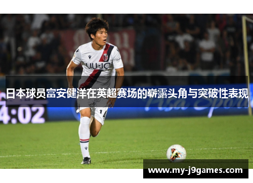 日本球员富安健洋在英超赛场的崭露头角与突破性表现 日本球员富安健洋在英超赛场的崭露头角与突破性表现