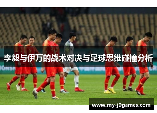 李毅与伊万的战术对决与足球思维碰撞分析 李毅与伊万的战术对决与足球思维碰撞分析
