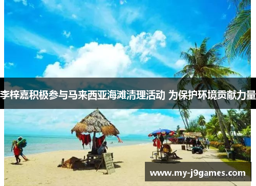 李梓嘉积极参与马来西亚海滩清理活动 为保护环境贡献力量 李梓嘉积极参与马来西亚海滩清理活动 为保护环境贡献力量