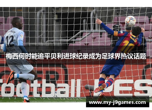 梅西何时能追平贝利进球纪录成为足球界热议话题