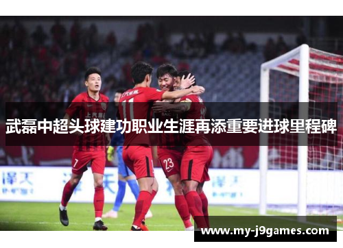武磊中超头球建功职业生涯再添重要进球里程碑 武磊中超头球建功职业生涯再添重要进球里程碑