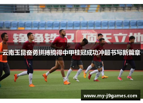 云南玉昆奋勇拼搏摘得中甲桂冠成功冲超书写新篇章